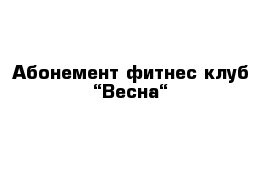 Абонемент фитнес-клуб “Весна“